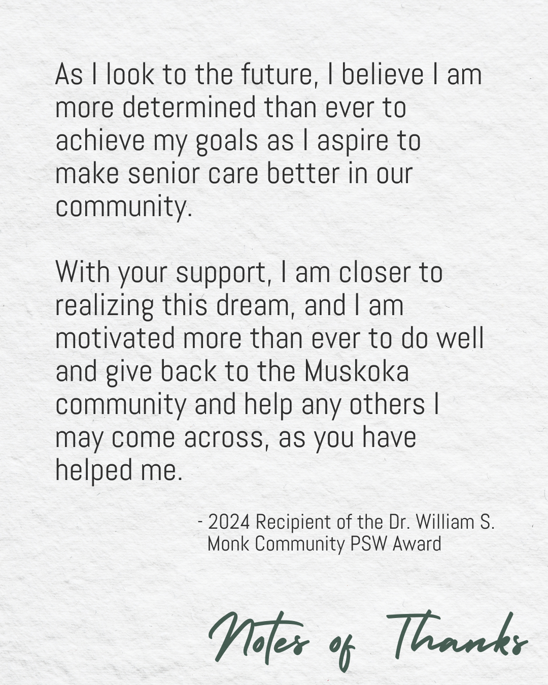 “As I look to the future, I believe I am more determined than ever to achieve my goals as I aspire to make senior care better in our community. With your support, I am closer to realizing this dream, and I am motivated more than ever to do well and give back to the Muskoka community and help any others I may come across, as you have helped me.” - 2024 Recipient of the Dr. William S. Monk Community PSW Award